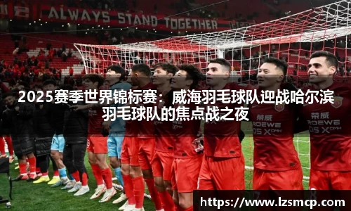 2025赛季世界锦标赛：威海羽毛球队迎战哈尔滨羽毛球队的焦点战之夜