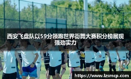 西安飞盘队以59分领跑世界街舞大赛积分榜展现强劲实力