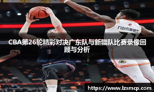CBA第26轮精彩对决广东队与新疆队比赛录像回顾与分析